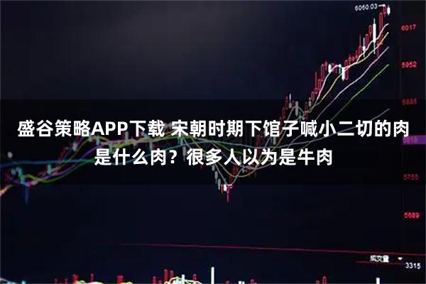 盛谷策略APP下载 宋朝时期下馆子喊小二切的肉是什么肉？很多人以为是牛肉