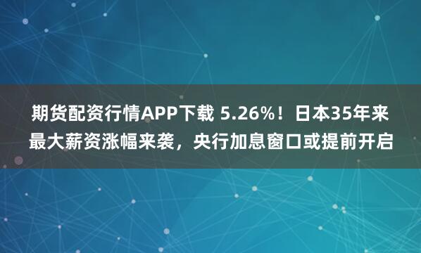 期货配资行情APP下载 5.26%！日本35年来最大薪资涨幅来袭，央行加息窗口或提前开启