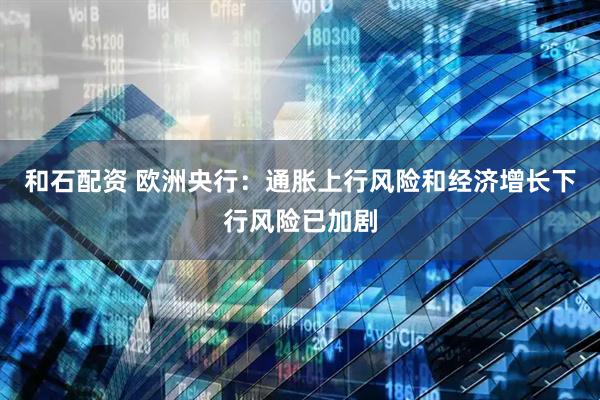 和石配资 欧洲央行：通胀上行风险和经济增长下行风险已加剧